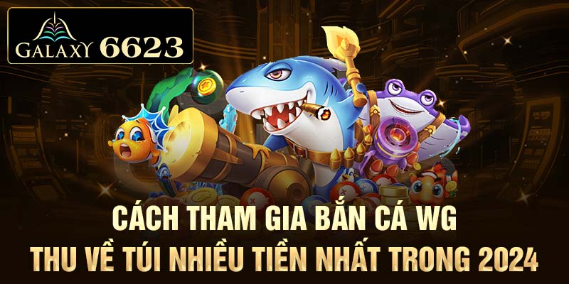 Cách tham gia bắn cá WG thu về túi nhiều tiền nhất trong 2024